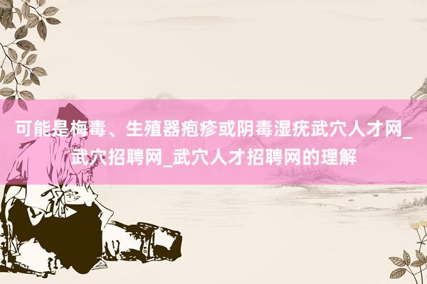 可能是梅毒、生殖器疱疹或阴毒湿疣武穴人才网_武穴招聘网_武穴人才招聘网的理解