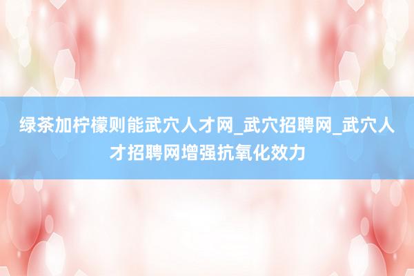绿茶加柠檬则能武穴人才网_武穴招聘网_武穴人才招聘网增强抗氧化效力
