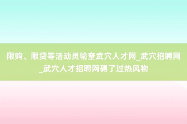 限购、限贷等活动灵验窒武穴人才网_武穴招聘网_武穴人才招聘网碍了过热风物