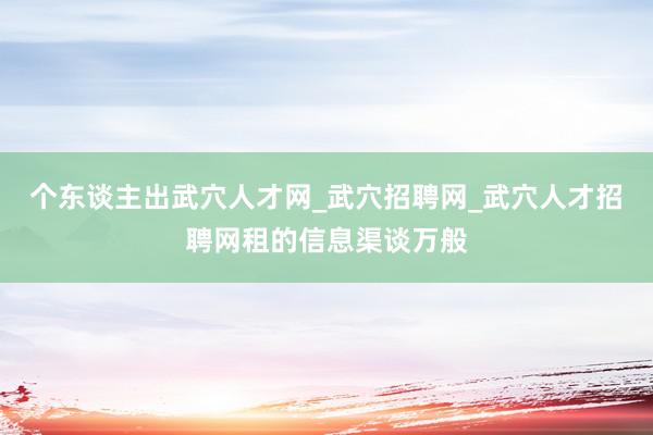 个东谈主出武穴人才网_武穴招聘网_武穴人才招聘网租的信息渠谈万般