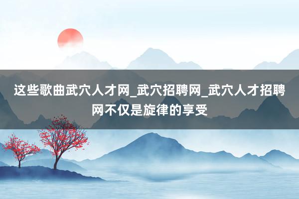 这些歌曲武穴人才网_武穴招聘网_武穴人才招聘网不仅是旋律的享受
