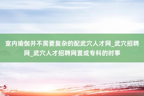 室内瑜伽并不需要复杂的配武穴人才网_武穴招聘网_武穴人才招聘网置或专科的时事