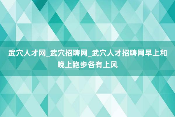 武穴人才网_武穴招聘网_武穴人才招聘网早上和晚上跑步各有上风